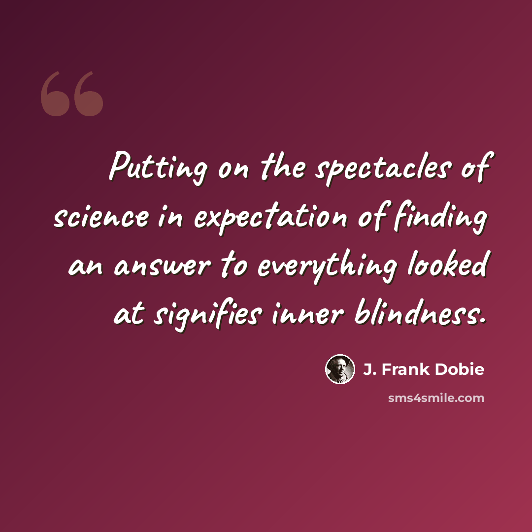 “Putting on the spectacles of science in expectation of finding an answer to everything looked at signifies inner blindness.” quote by J. Frank Dobie