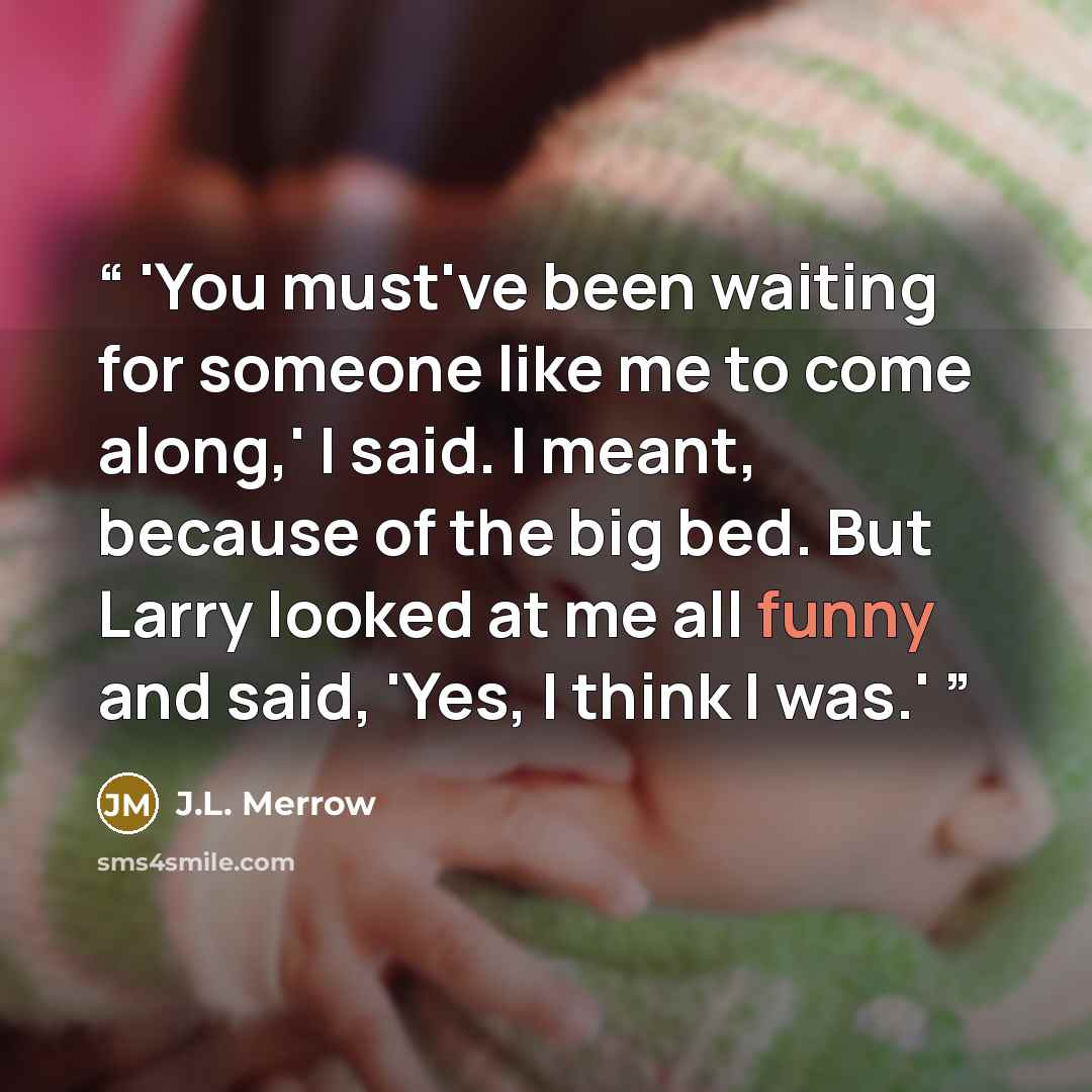 “'You must've been waiting for someone like me to come along,' I said. I meant, because of the big bed. But Larry looked at me all funny and said, 'Yes, I think I was.'” quote by J.L. Merrow