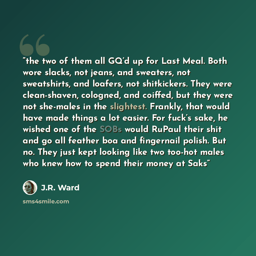 “the two of them all GQ’d up for Last Meal. Both wore slacks, not jeans, and sweaters, not sweatshirts, and loafers, not shitkickers. They were clean-shaven, cologned, and coiffed, but they were not she-males in the slightest. Frankly, that would have made things a lot easier. For fuck’s sake, he…” quote by J.R. Ward