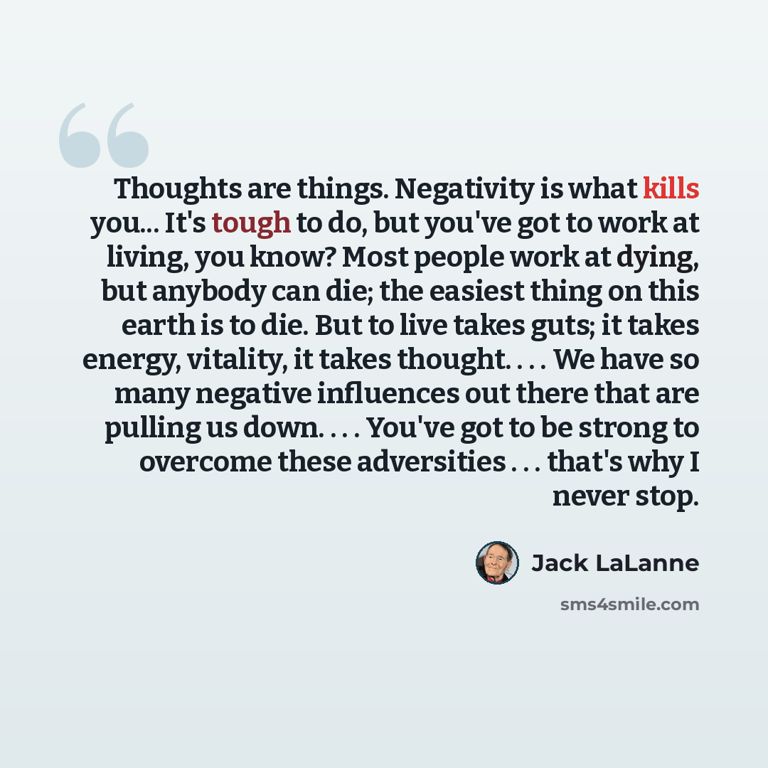 “Thoughts are things. Negativity is what kills you... It's tough to do, but you've got to work at living, you know? Most people work at dying, but anybody can die; the easiest thing on this earth is to die. But to live takes guts; it takes energy, vitality, it takes thought. . . . We have so many…” quote by Jack LaLanne