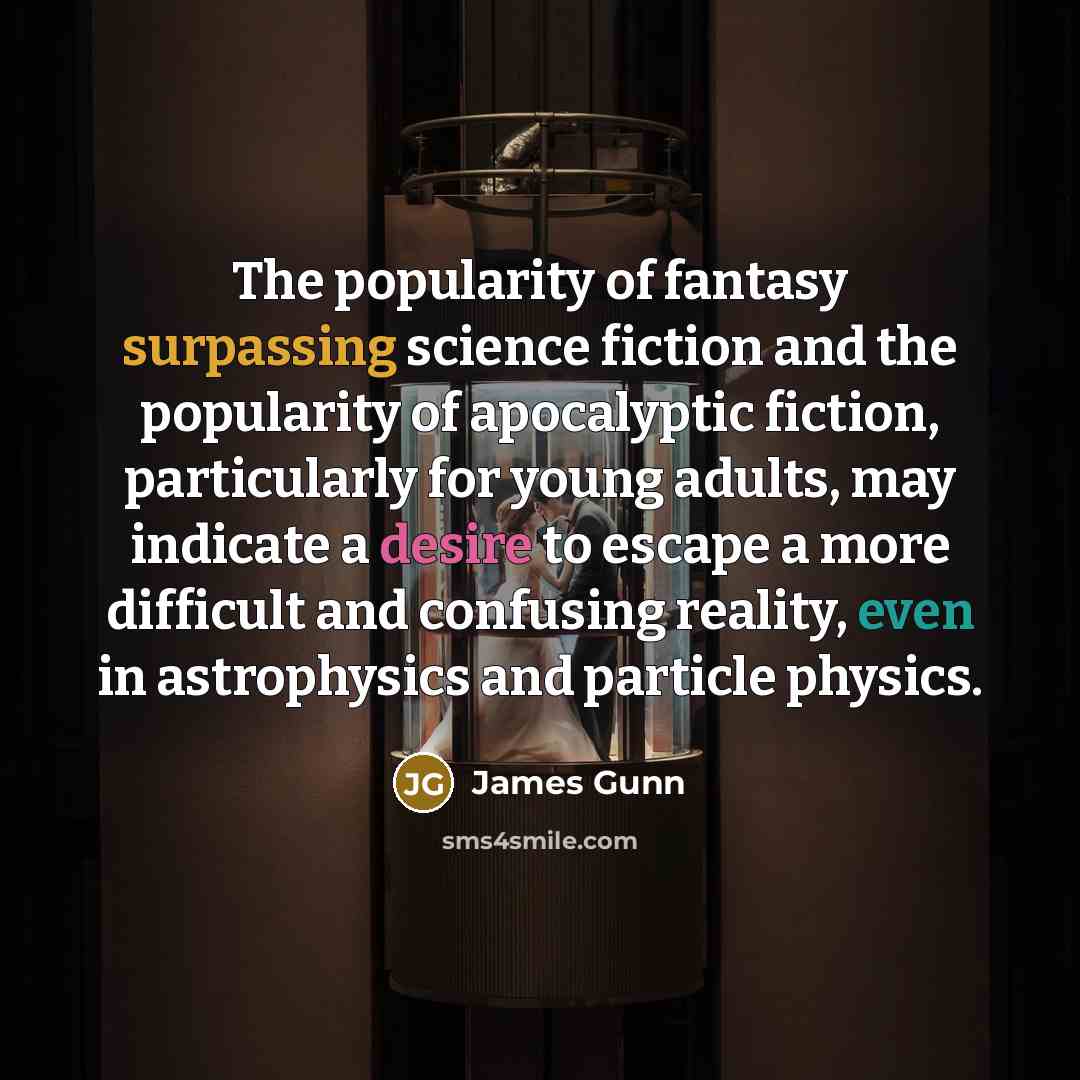 “The popularity of fantasy surpassing science fiction and the popularity of apocalyptic fiction, particularly for young adults, may indicate a desire to escape a more difficult and confusing reality, even in astrophysics and particle physics.” quote by James Gunn