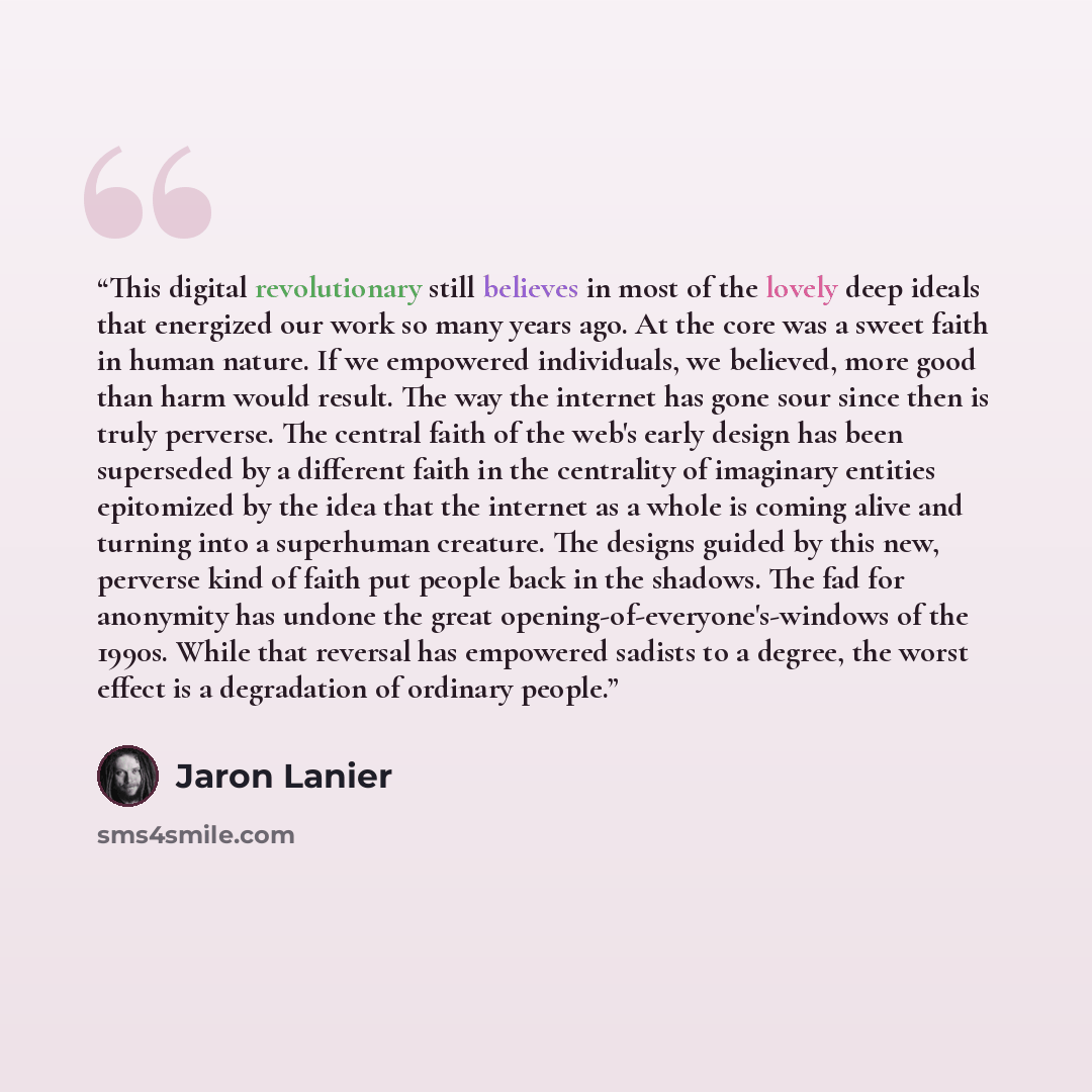 “This digital revolutionary still believes in most of the lovely deep ideals that energized our work so many years ago. At the core was a sweet faith in human nature. If we empowered individuals, we believed, more good than harm would result. The way the internet has gone sour since then is truly…” quote by Jaron Lanier