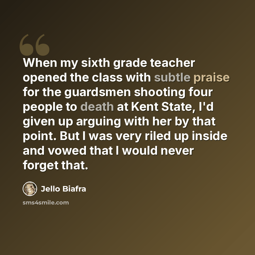 “When my sixth grade teacher opened the class with subtle praise for the guardsmen shooting four people to death at Kent State, I'd given up arguing with her by that point. But I was very riled up inside and vowed that I would never forget that.” quote by Jello Biafra