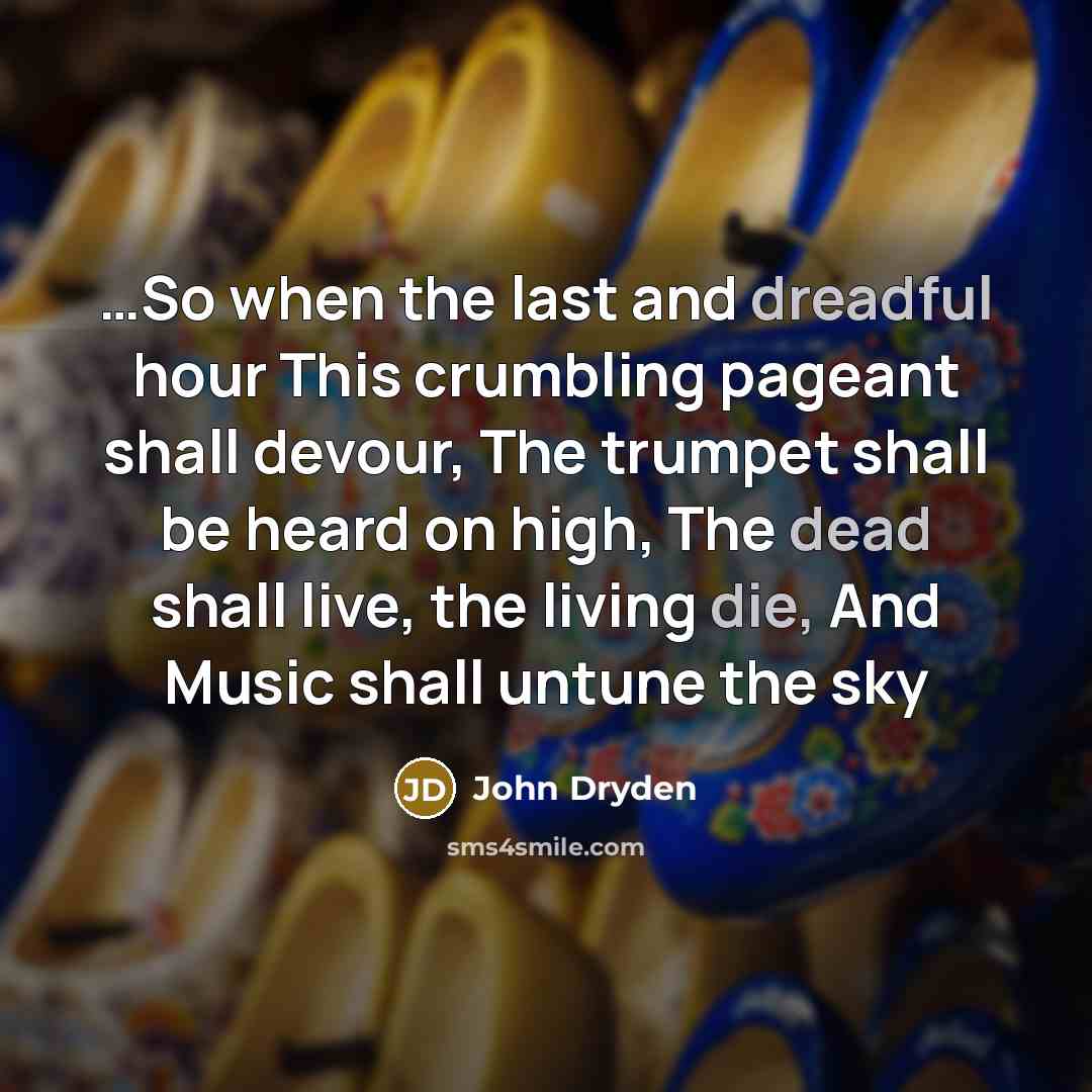 “…So when the last and dreadful hour This crumbling pageant shall devour, The trumpet shall be heard on high, The dead shall live, the living die, And Music shall untune the sky” quote by John Dryden