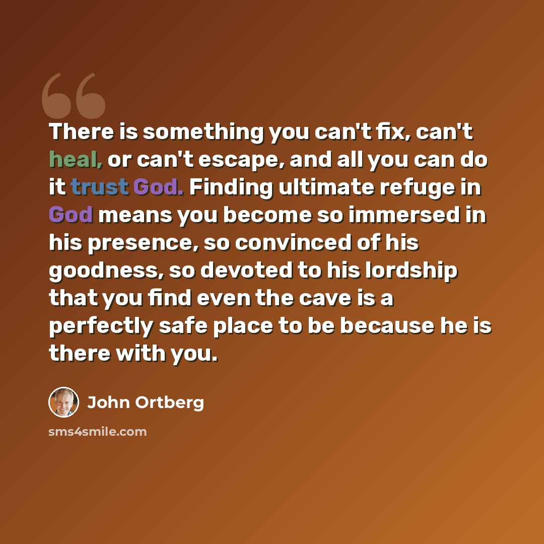“There is something you can't fix, can't heal, or can't escape, and all you can do it trust God. Finding ultimate refuge in God means you become so immersed in his presence, so convinced of his goodness, so devoted to his lordship that you find even the cave is a perfectly safe place to be because…” quote by John Ortberg