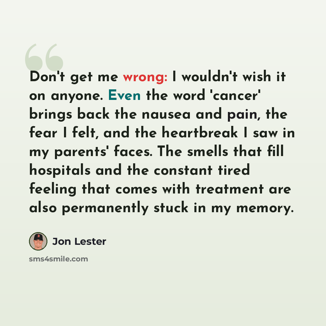 “Don't get me wrong: I wouldn't wish it on anyone. Even the word 'cancer' brings back the nausea and pain, the fear I felt, and the heartbreak I saw in my parents' faces. The smells that fill hospitals and the constant tired feeling that comes with treatment are also permanently stuck in my memory.” quote by Jon Lester