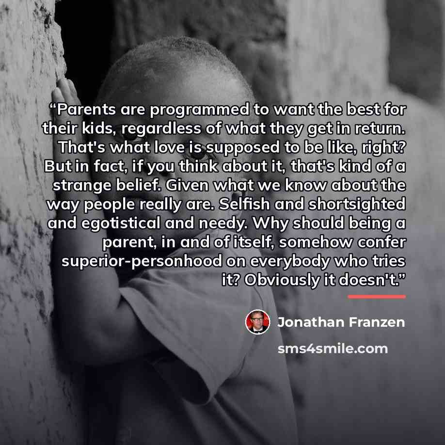 “Parents are programmed to want the best for their kids, regardless of what they get in return. That's what love is supposed to be like, right? But in fact, if you think about it, that's kind of a strange belief. Given what we know about the way people really are. Selfish and shortsighted and…” quote by Jonathan Franzen