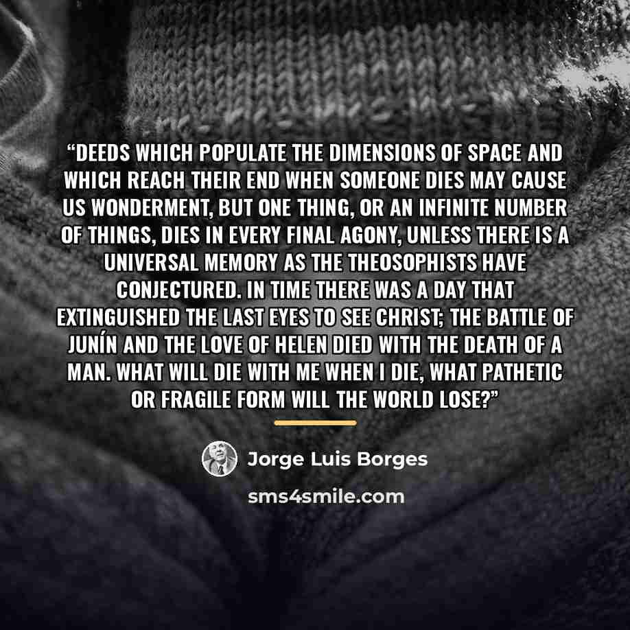 “Deeds which populate the dimensions of space and which reach their end when someone dies may cause us wonderment, but one thing, or an infinite number of things, dies in every final agony, unless there is a universal memory as the theosophists have conjectured. In time there was a day that…” quote by Jorge Luis Borges