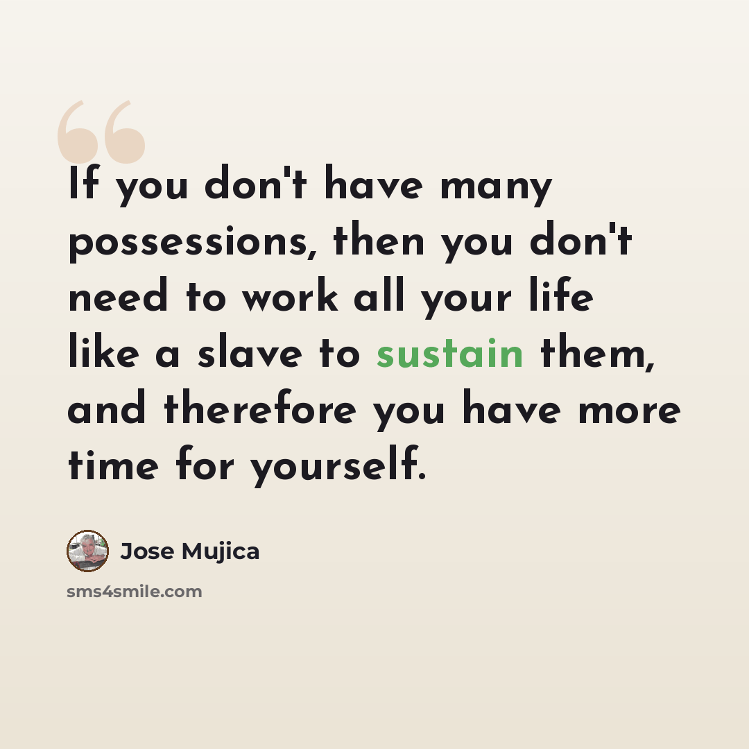 “If you don't have many possessions, then you don't need to work all your life like a slave to sustain them, and therefore you have more time for yourself.” quote by Jose Mujica