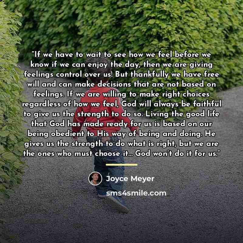 “If we have to wait to see how we feel before we know if we can enjoy the day, then we are giving feelings control over us. But thankfully we have free will and can make decisions that are not based on feelings. If we are willing to make right choices regardless of how we feel, God will always be…” quote by Joyce Meyer