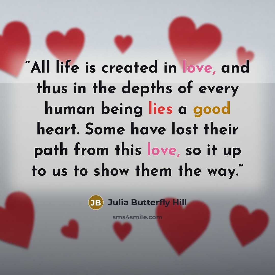 “All life is created in love, and thus in the depths of every human being lies a good heart. Some have lost their path from this love, so it up to us to show them the way.” quote by Julia Butterfly Hill
