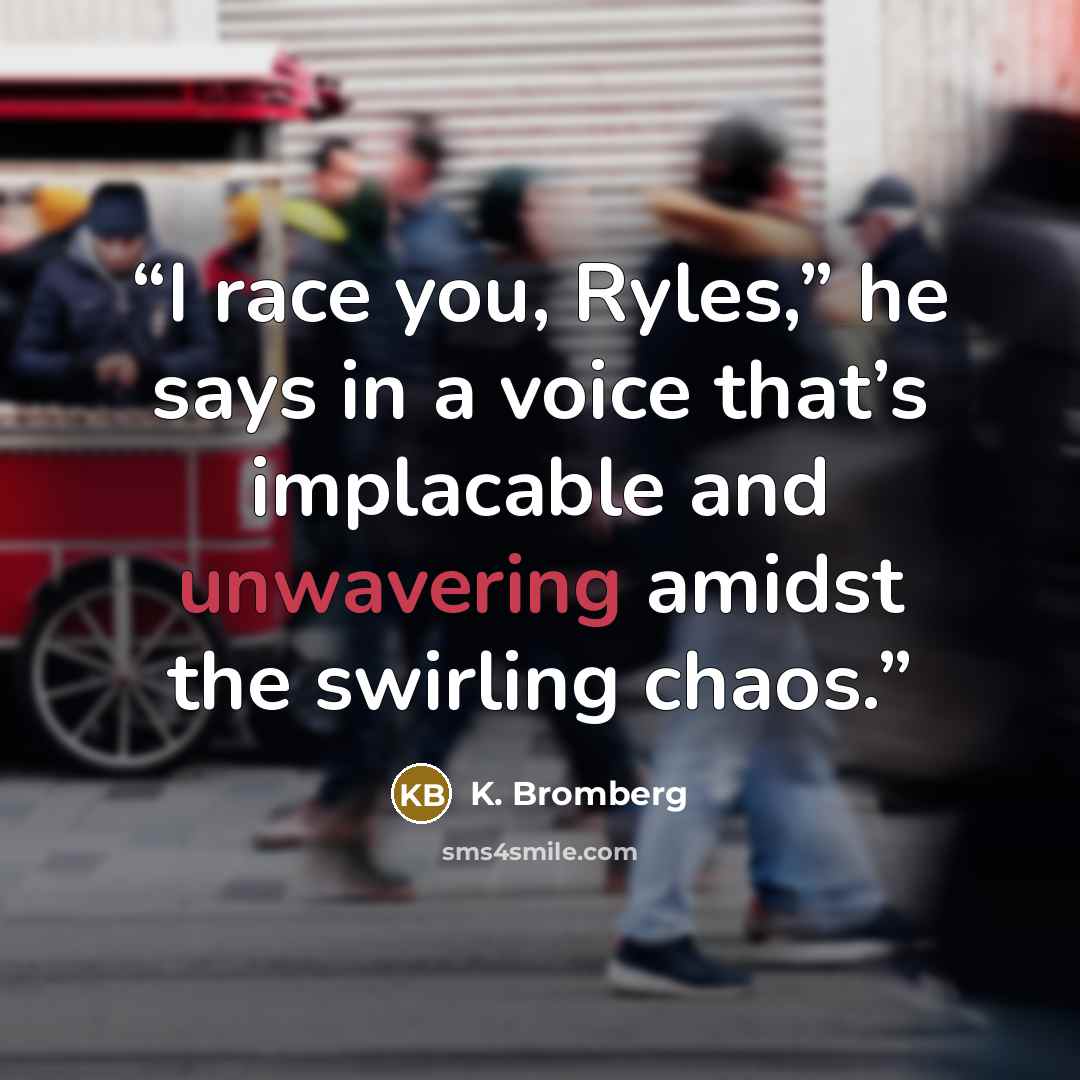 “I race you, Ryles,” he says in a voice that’s implacable and unwavering amidst the swirling chaos.” quote by K. Bromberg