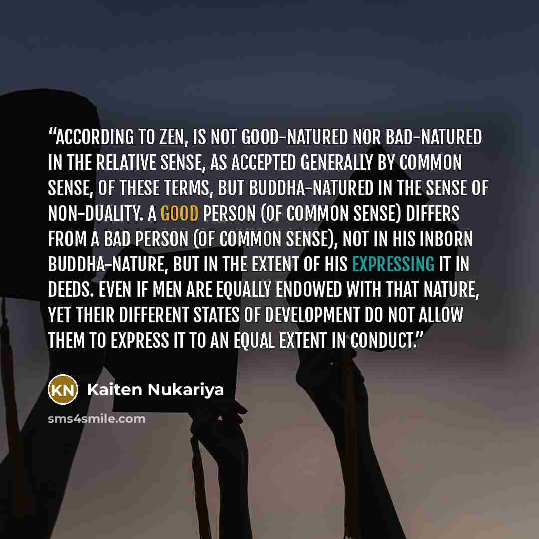 “according to Zen, is not good-natured nor bad-natured in the relative sense, as accepted generally by common sense, of these terms, but Buddha-natured in the sense of non-duality. A good person (of common sense) differs from a bad person (of common sense), not in his inborn Buddha-nature, but in…” quote by Kaiten Nukariya