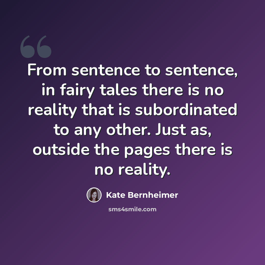 “From sentence to sentence, in fairy tales there is no reality that is subordinated to any other. Just as, outside the pages there is no reality.” quote by Kate Bernheimer