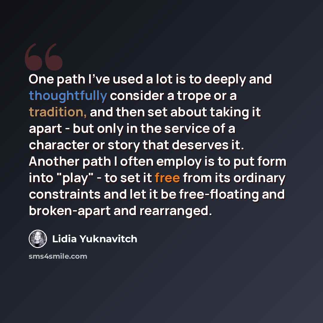“One path I've used a lot is to deeply and thoughtfully consider a trope or a tradition, and then set about taking it apart - but only in the service of a character or story that deserves it. Another path I often employ is to put form into "play" - to set it free from its ordinary constraints and…” quote by Lidia Yuknavitch