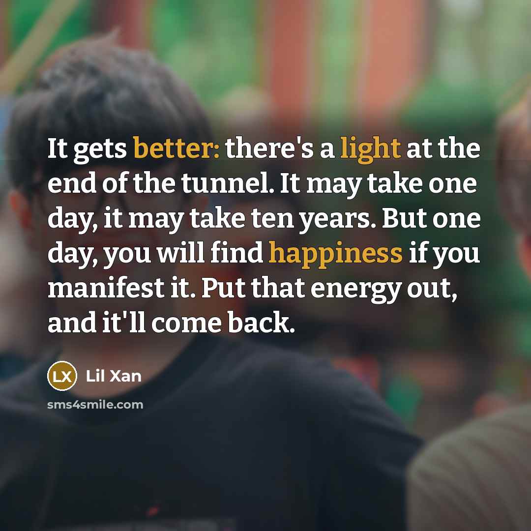 “It gets better: there's a light at the end of the tunnel. It may take one day, it may take ten years. But one day, you will find happiness if you manifest it. Put that energy out, and it'll come back.” quote by Lil Xan