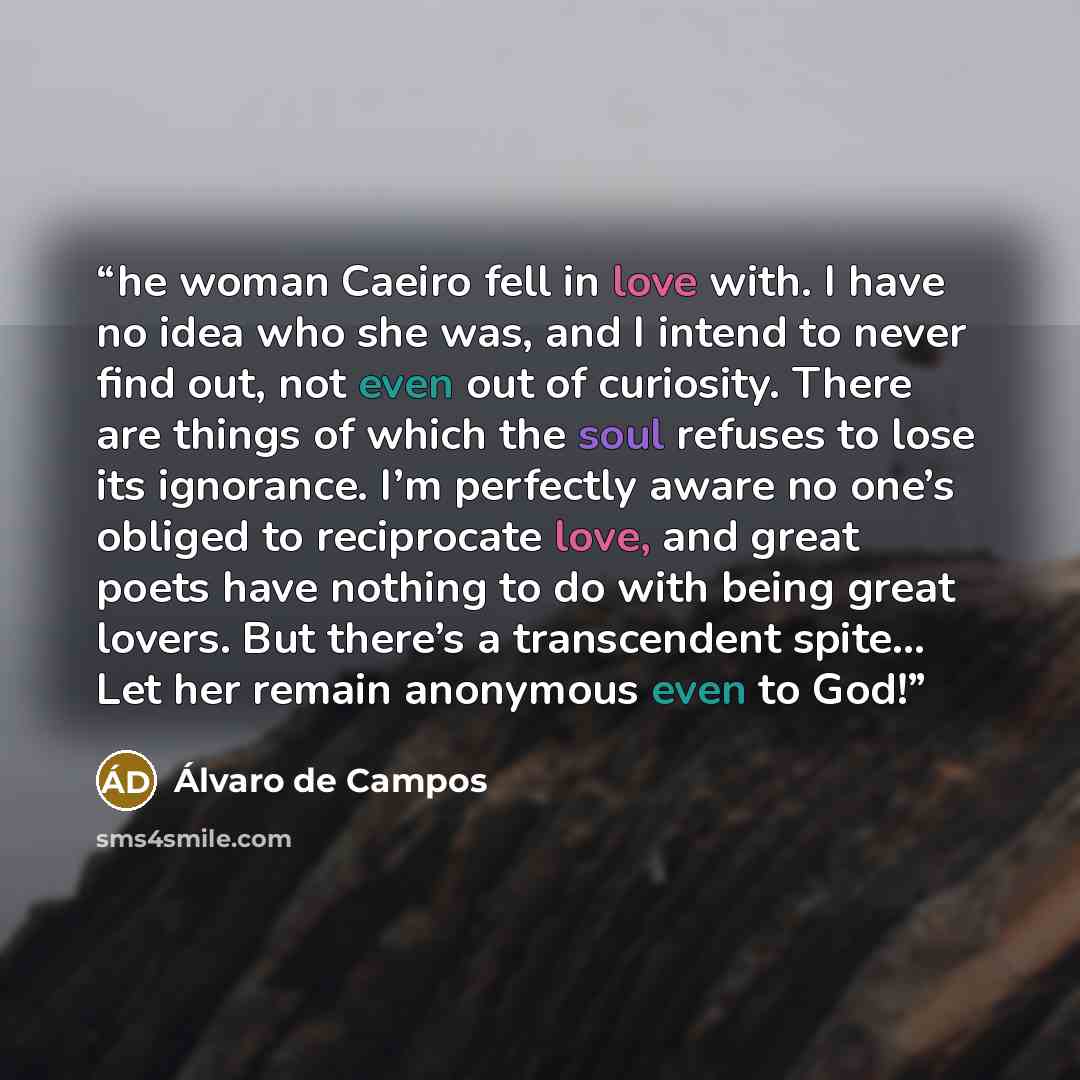 “he woman Caeiro fell in love with. I have no idea who she was, and I intend to never find out, not even out of curiosity. There are things of which the soul refuses to lose its ignorance. I’m perfectly aware no one’s obliged to reciprocate love, and great poets have nothing to do with being great…” quote by Álvaro de Campos