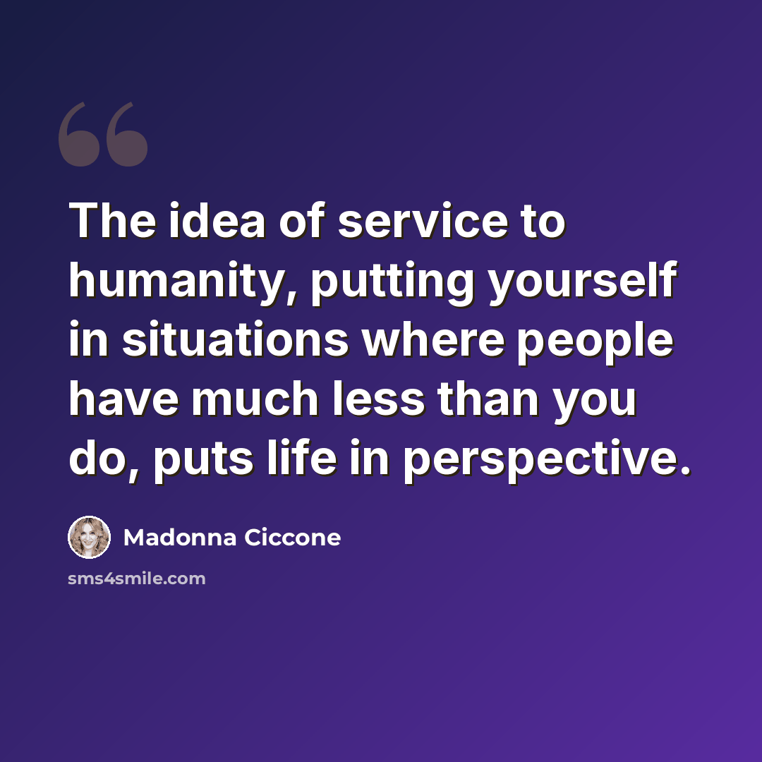 “The idea of service to humanity, putting yourself in situations where people have much less than you do, puts life in perspective.” quote by Madonna Ciccone