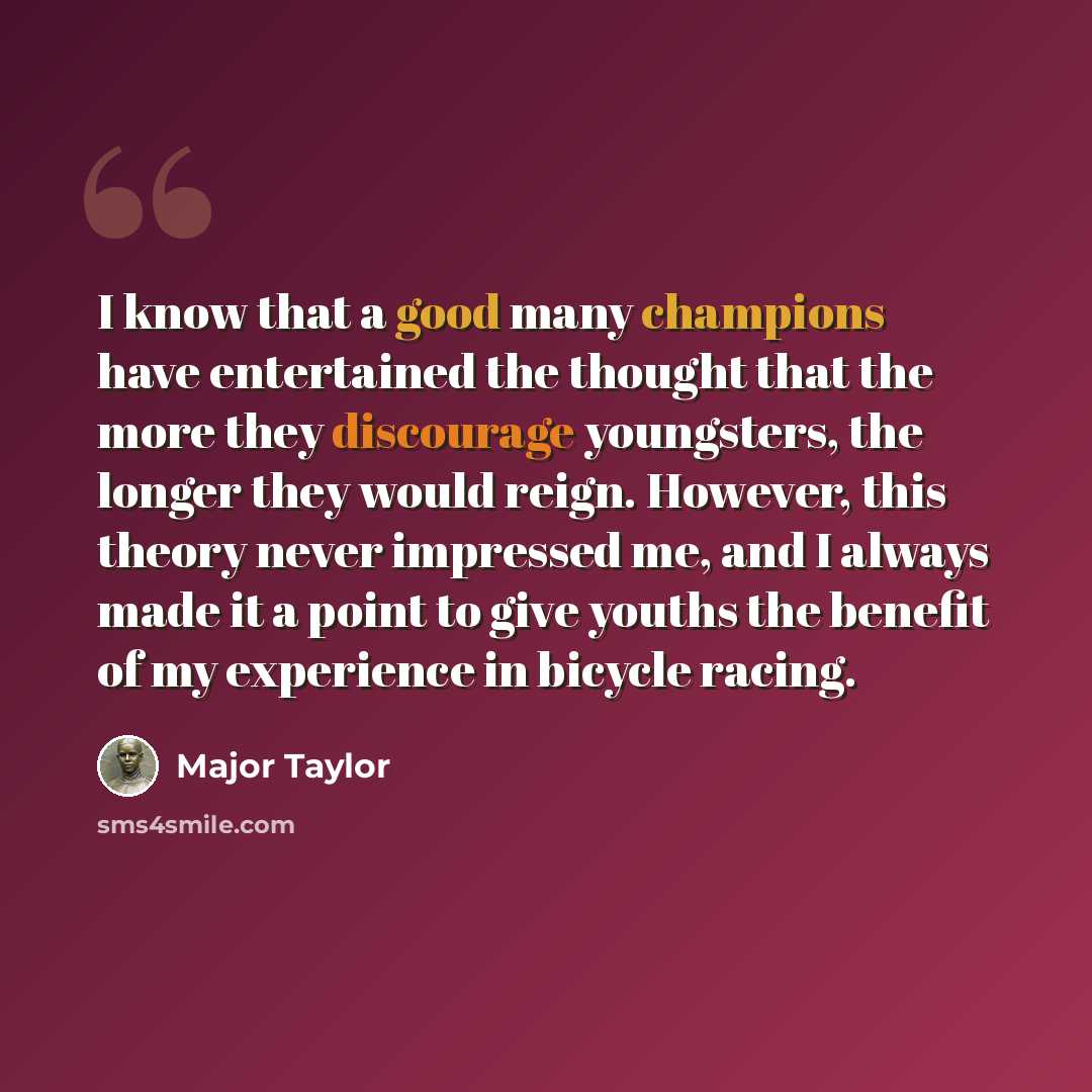 “I know that a good many champions have entertained the thought that the more they discourage youngsters, the longer they would reign. However, this theory never impressed me, and I always made it a point to give youths the benefit of my experience in bicycle racing.” quote by Major Taylor