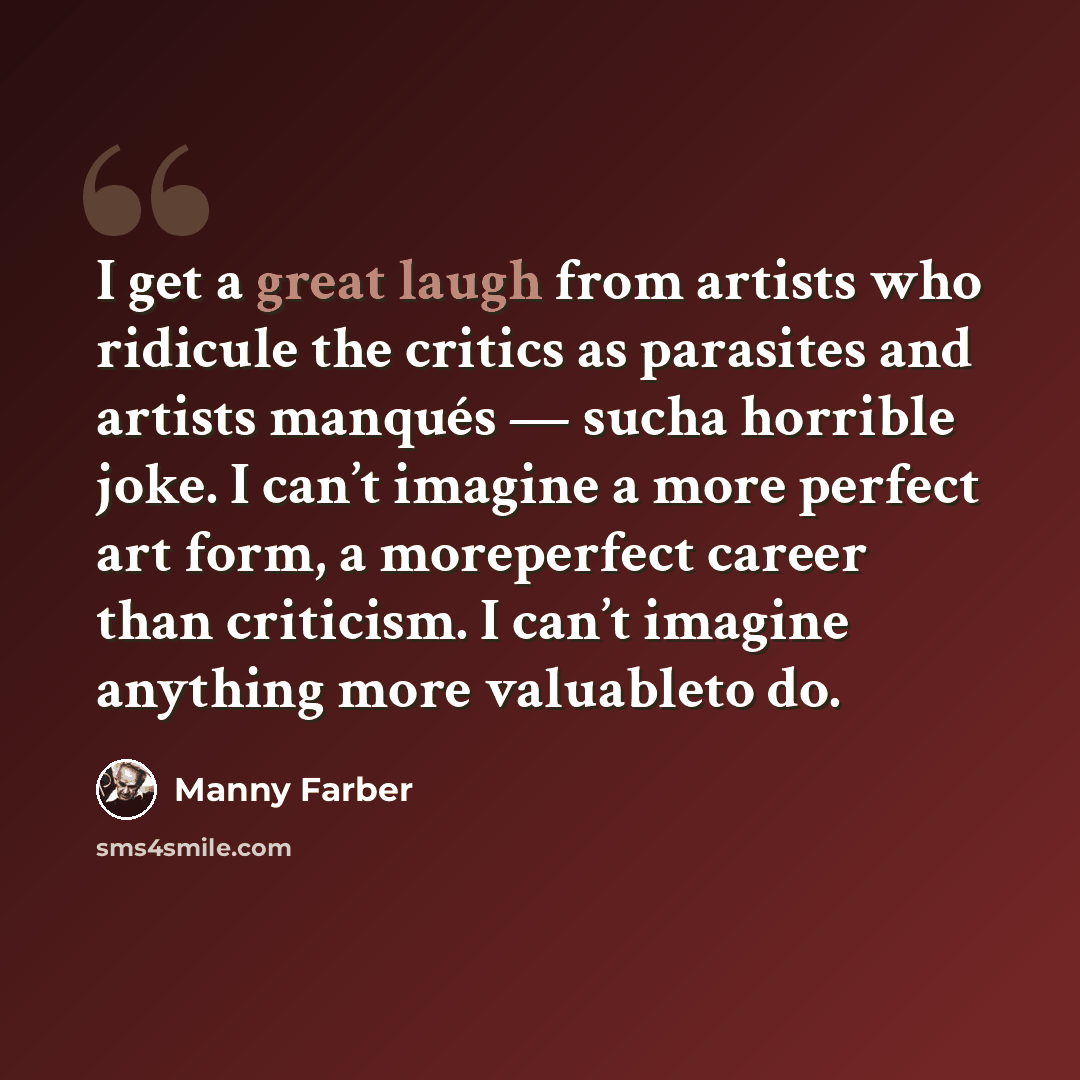 “I get a great laugh from artists who ridicule the critics as parasites and artists manqués — sucha horrible joke. I can’t imagine a more perfect art form, a moreperfect career than criticism. I can’t imagine anything more valuableto do.” quote by Manny Farber
