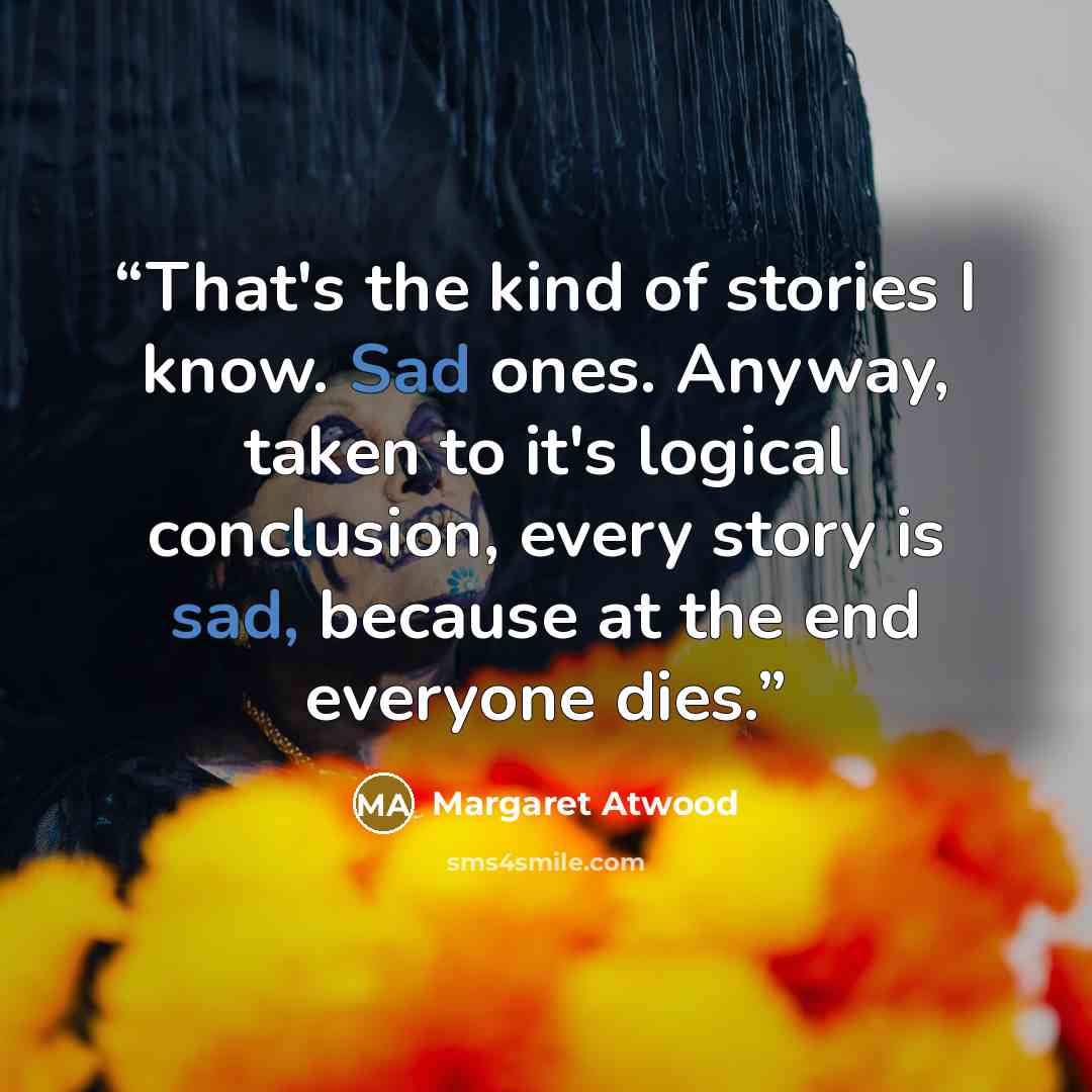 “That's the kind of stories I know. Sad ones. Anyway, taken to it's logical conclusion, every story is sad, because at the end everyone dies.” quote by Margaret Atwood
