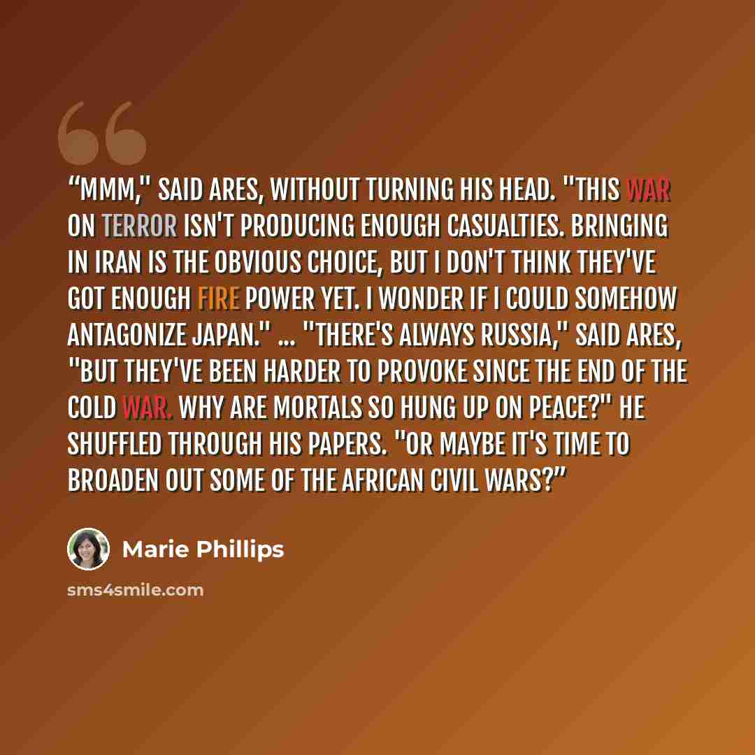 “Mmm," said Ares, without turning his head. "This war on terror isn't producing enough casualties. Bringing in Iran is the obvious choice, but I don't think they've got enough fire power yet. I wonder if I could somehow antagonize Japan." ... "There's always Russia," said Ares, "but they've been…” quote by Marie Phillips
