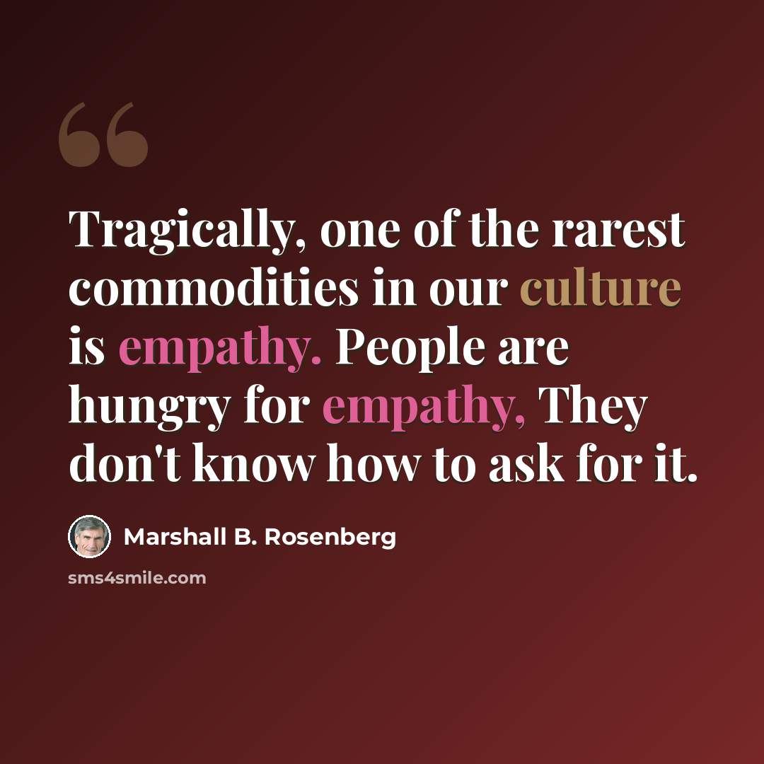 “Tragically, one of the rarest commodities in our culture is empathy. People are hungry for empathy, They don't know how to ask for it.” quote by Marshall B. Rosenberg