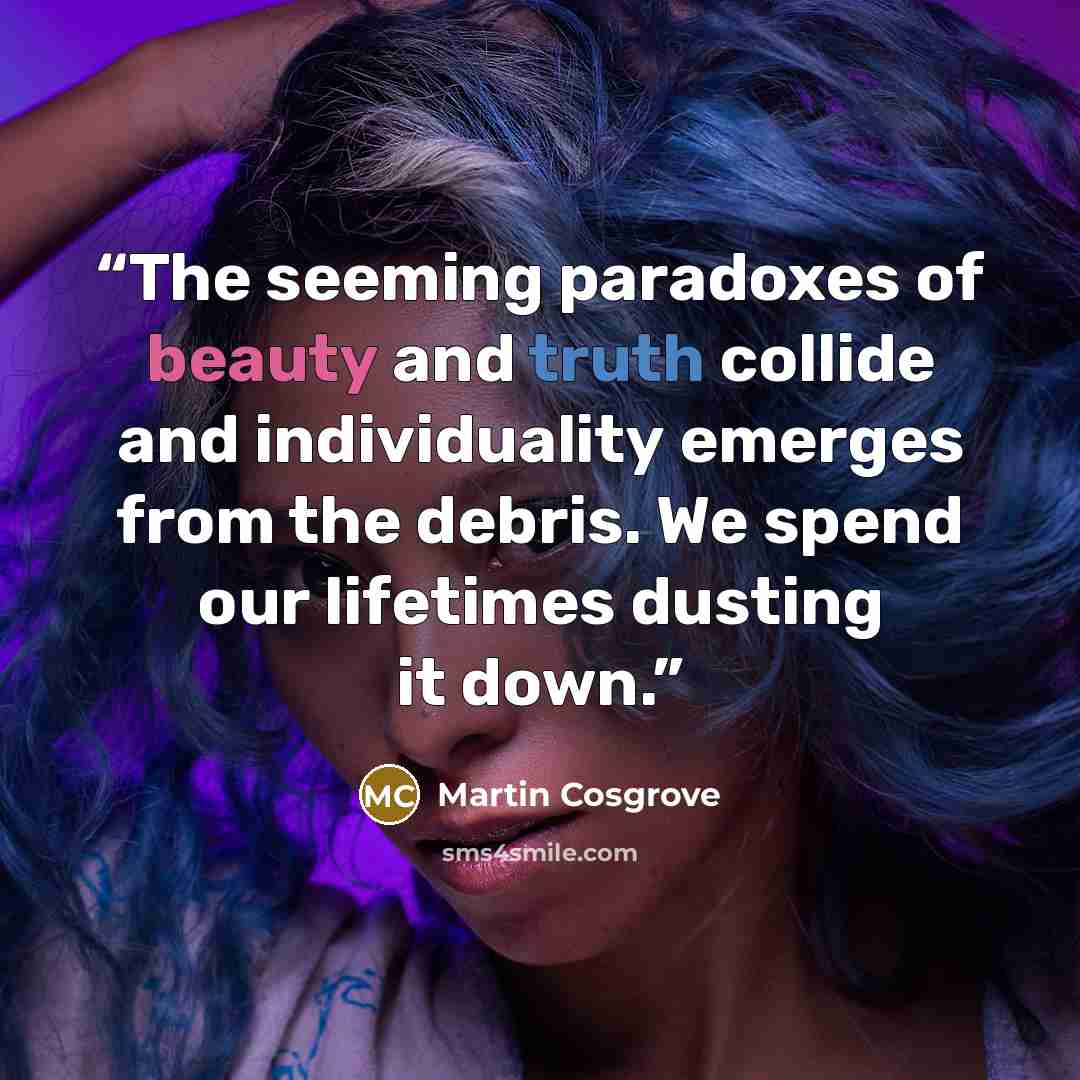 “The seeming paradoxes of beauty and truth collide and individuality emerges from the debris. We spend our lifetimes dusting it down.” quote by Martin Cosgrove