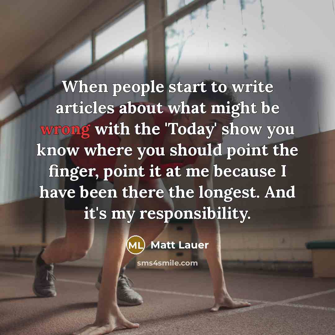 “When people start to write articles about what might be wrong with the 'Today' show you know where you should point the finger, point it at me because I have been there the longest. And it's my responsibility.” quote by Matt Lauer