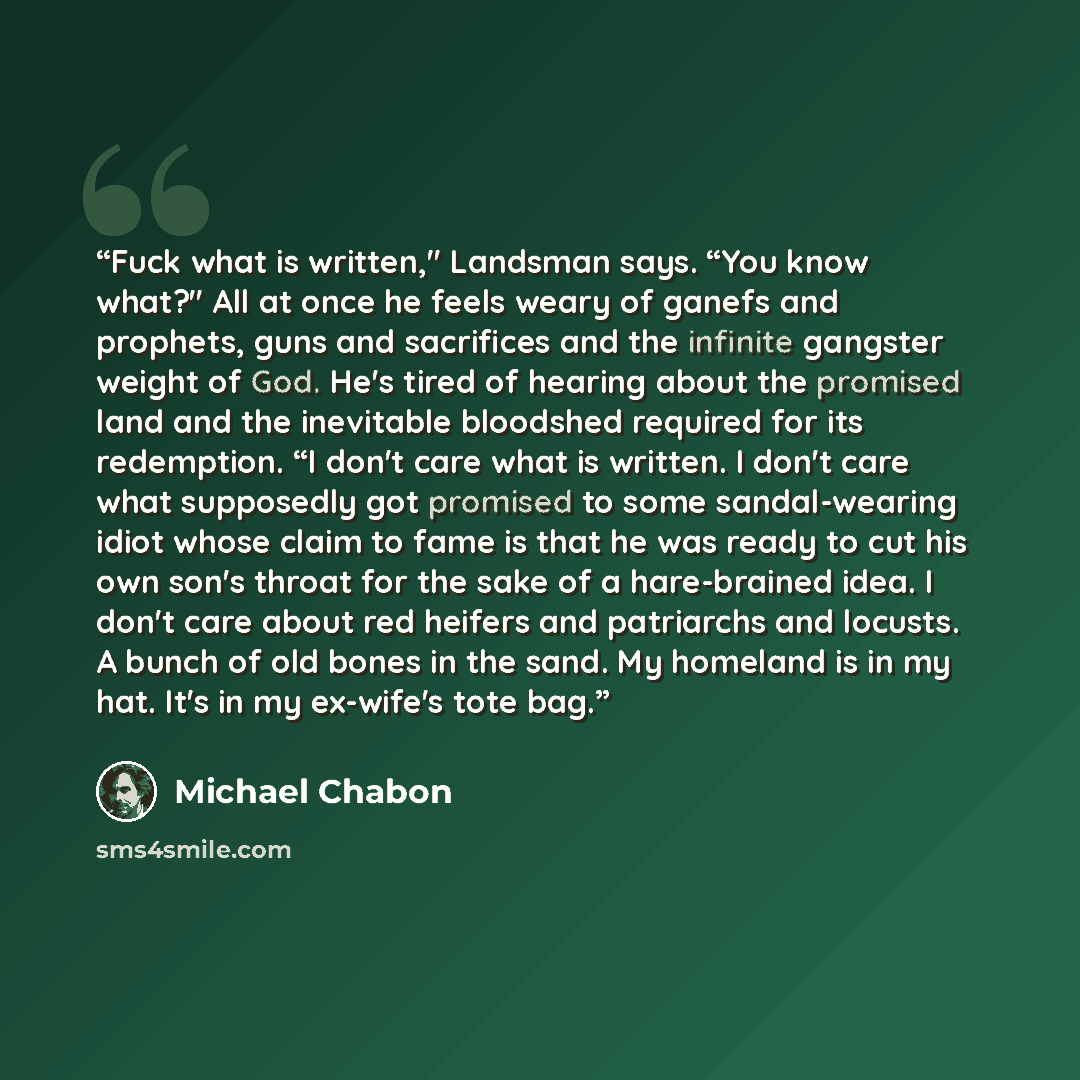 “Fuck what is written," Landsman says. “You know what?" All at once he feels weary of ganefs and prophets, guns and sacrifices and the infinite gangster weight of God. He's tired of hearing about the promised land and the inevitable bloodshed required for its redemption. “I don't care what is…” quote by Michael Chabon