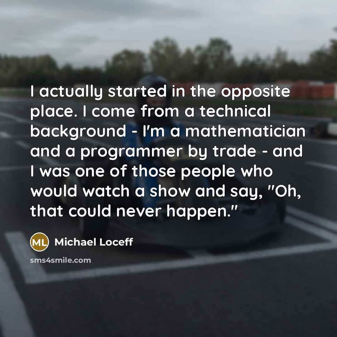 “I actually started in the opposite place. I come from a technical background - I'm a mathematician and a programmer by trade - and I was one of those people who would watch a show and say, "Oh, that could never happen."” quote by Michael Loceff