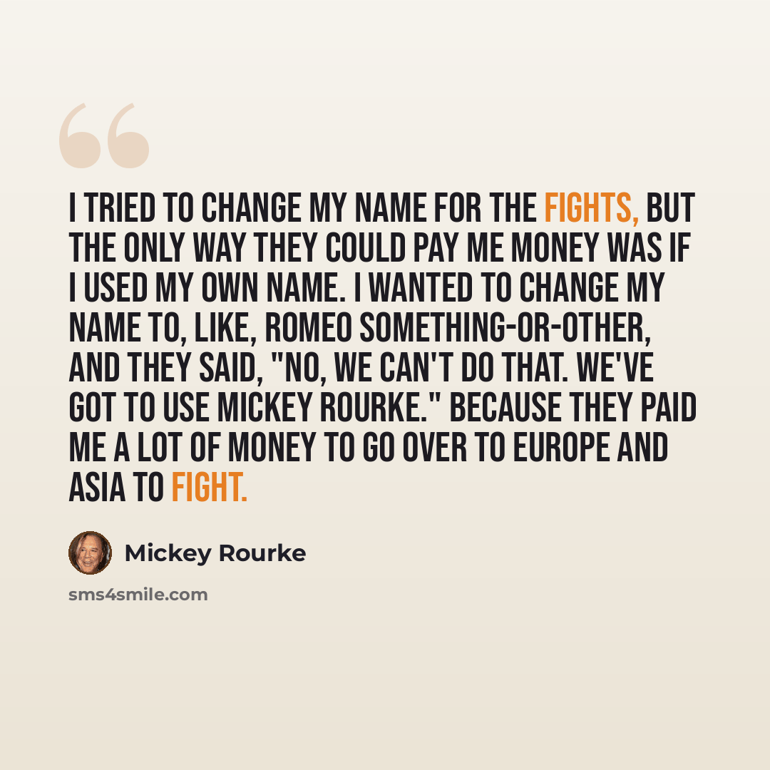 “I tried to change my name for the fights, but the only way they could pay me money was if I used my own name. I wanted to change my name to, like, Romeo something-or-other, and they said, "No, we can't do that. We've got to use Mickey Rourke." Because they paid me a lot of money to go over to…” quote by Mickey Rourke