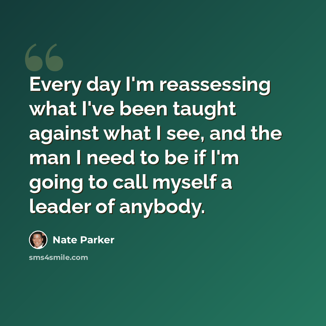 “Every day I'm reassessing what I've been taught against what I see, and the man I need to be if I'm going to call myself a leader of anybody.” quote by Nate Parker