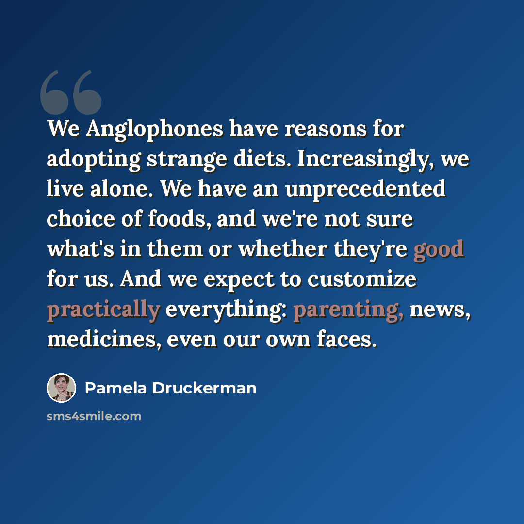 “We Anglophones have reasons for adopting strange diets. Increasingly, we live alone. We have an unprecedented choice of foods, and we're not sure what's in them or whether they're good for us. And we expect to customize practically everything: parenting, news, medicines, even our own faces.” quote by Pamela Druckerman
