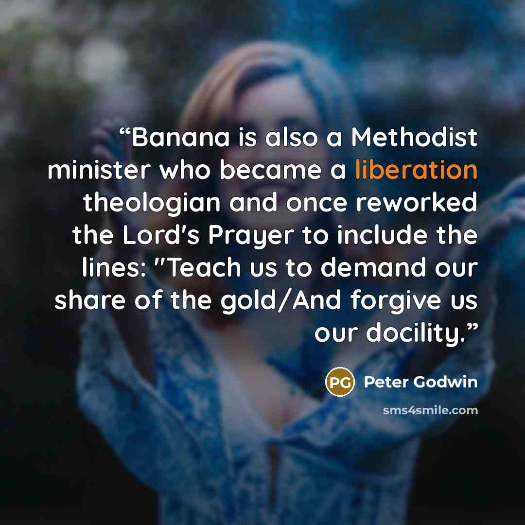 “Banana is also a Methodist minister who became a liberation theologian and once reworked the Lord's Prayer to include the lines: "Teach us to demand our share of the gold/And forgive us our docility.” quote by Peter Godwin