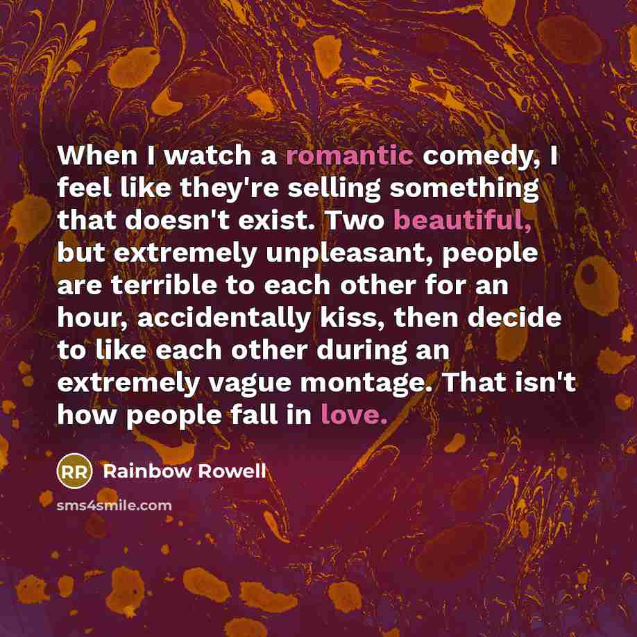 “When I watch a romantic comedy, I feel like they're selling something that doesn't exist. Two beautiful, but extremely unpleasant, people are terrible to each other for an hour, accidentally kiss, then decide to like each other during an extremely vague montage. That isn't how people fall in love.” quote by Rainbow Rowell