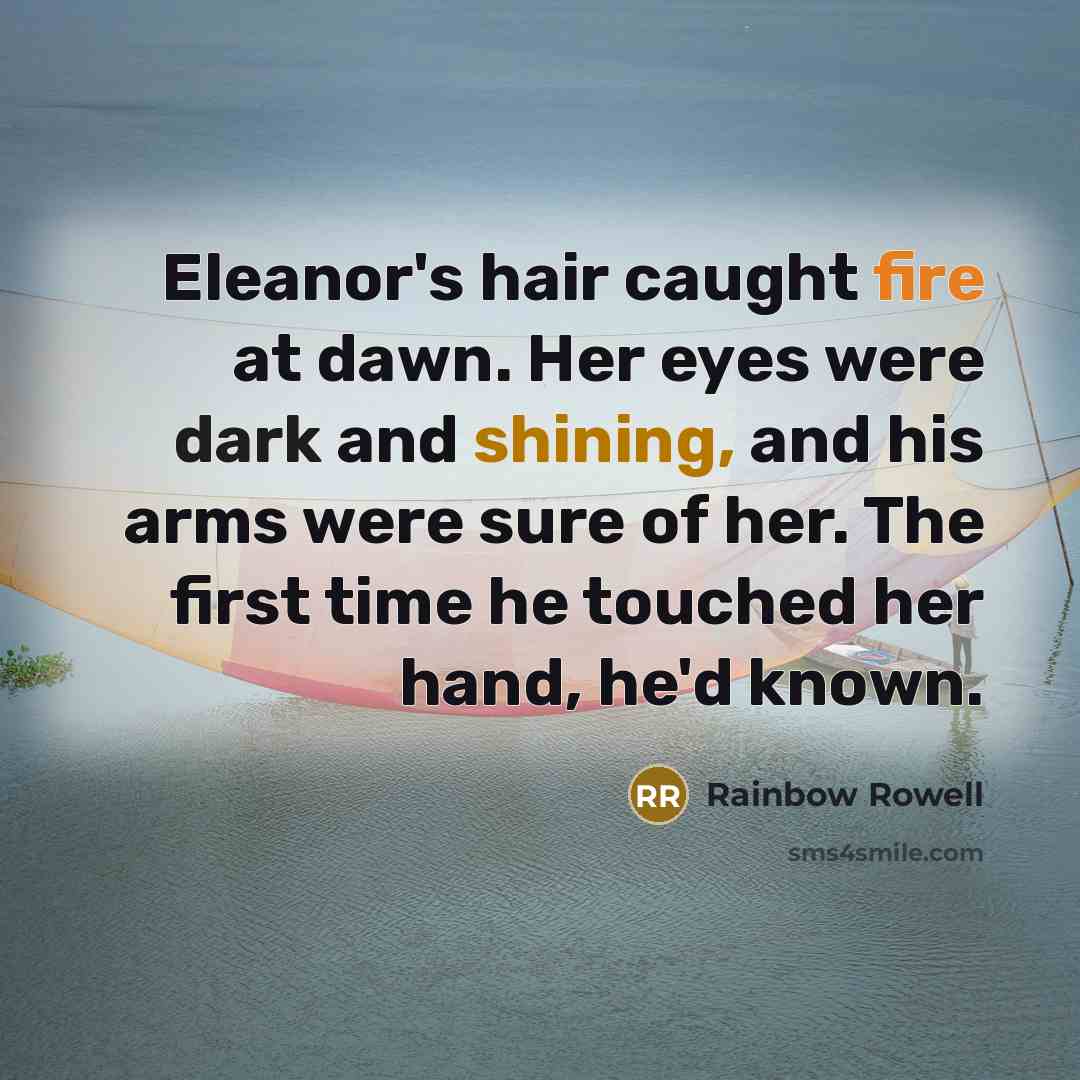 “Eleanor's hair caught fire at dawn. Her eyes were dark and shining, and his arms were sure of her. The first time he touched her hand, he'd known.” quote by Rainbow Rowell
