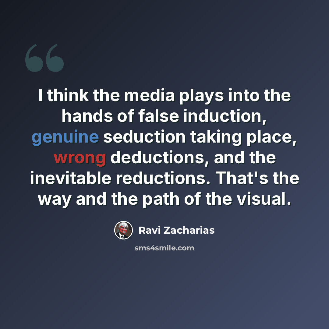 “I think the media plays into the hands of false induction, genuine seduction taking place, wrong deductions, and the inevitable reductions. That's the way and the path of the visual.” quote by Ravi Zacharias
