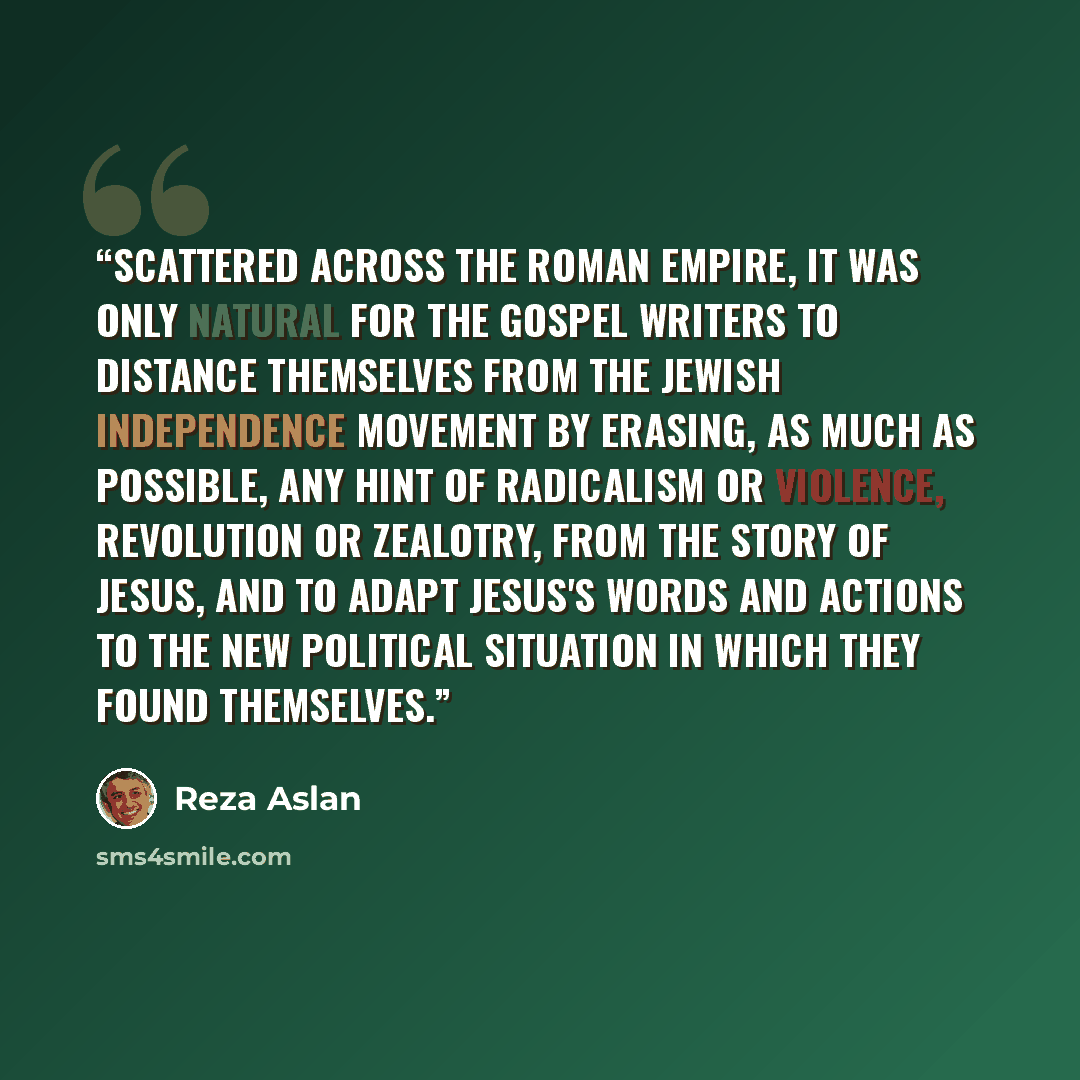 “Scattered across the Roman Empire, it was only natural for the gospel writers to distance themselves from the Jewish independence movement by erasing, as much as possible, any hint of radicalism or violence, revolution or zealotry, from the story of Jesus, and to adapt Jesus's words and actions to…” quote by Reza Aslan