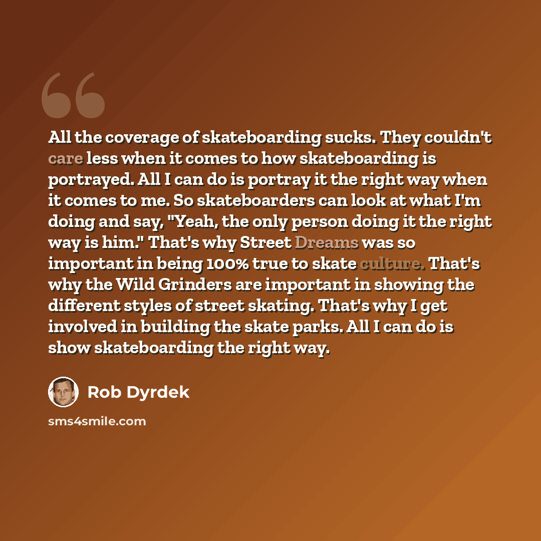 “All the coverage of skateboarding sucks. They couldn't care less when it comes to how skateboarding is portrayed. All I can do is portray it the right way when it comes to me. So skateboarders can look at what I'm doing and say, "Yeah, the only person doing it the right way is him." That's why…” quote by Rob Dyrdek