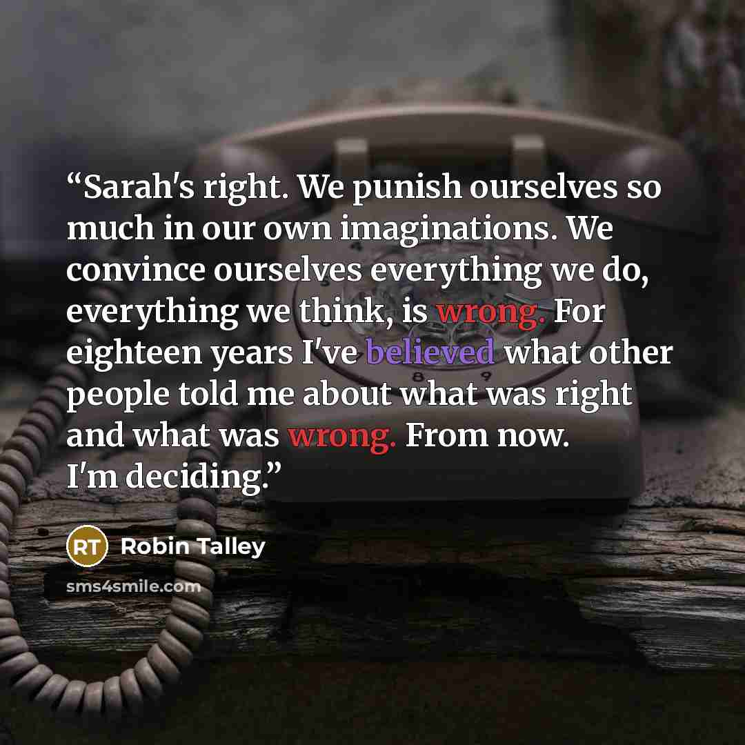 “Sarah's right. We punish ourselves so much in our own imaginations. We convince ourselves everything we do, everything we think, is wrong. For eighteen years I've believed what other people told me about what was right and what was wrong. From now. I'm deciding.” quote by Robin Talley