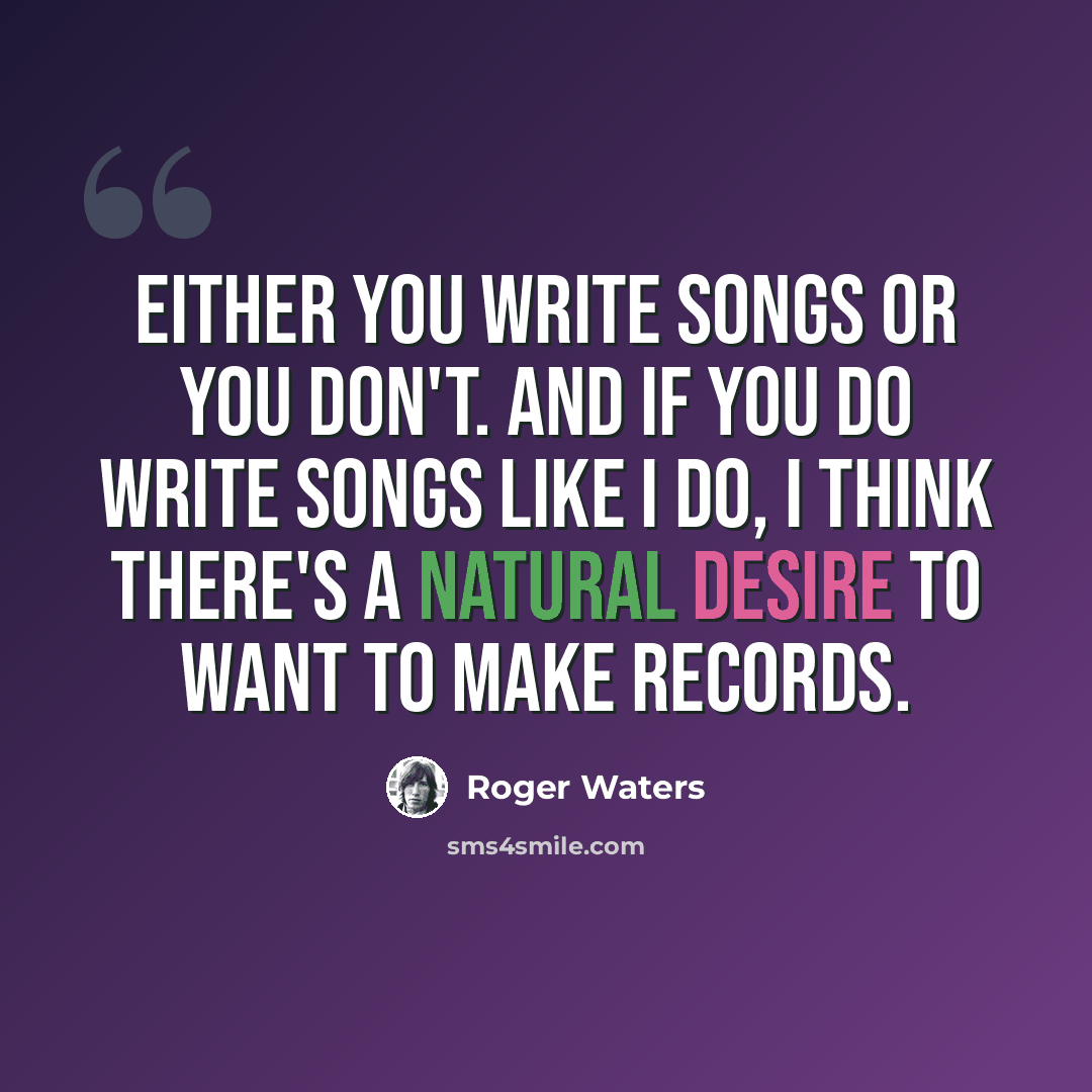 “Either you write songs or you don't. And if you do write songs like I do, I think there's a natural desire to want to make records.” quote by Roger Waters