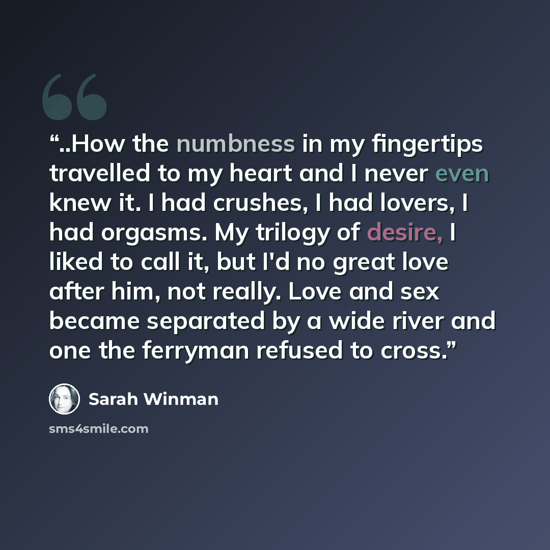 “..How the numbness in my fingertips travelled to my heart and I never even knew it. I had crushes, I had lovers, I had orgasms. My trilogy of desire, I liked to call it, but I'd no great love after him, not really. Love and sex became separated by a wide river and one the ferryman refused to cross.” quote by Sarah Winman