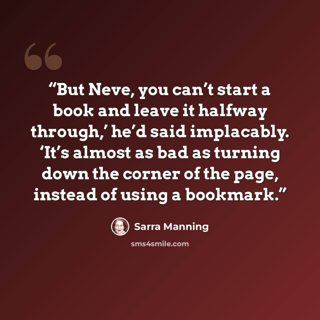 “But Neve, you can’t start a book and leave it halfway through,’ he’d said implacably. ‘It’s almost as bad as turning down the corner of the page, instead of using a bookmark.” quote by Sarra Manning