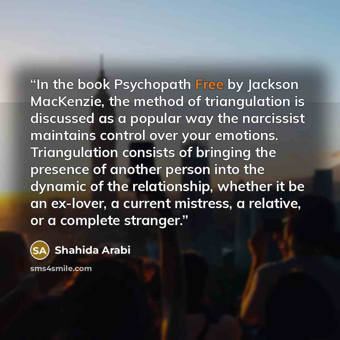 “In the book Psychopath Free by Jackson MacKenzie, the method of triangulation is discussed as a popular way the narcissist maintains control over your emotions. Triangulation consists of bringing the presence of another person into the dynamic of the relationship, whether it be an ex-lover, a…” quote by Shahida Arabi