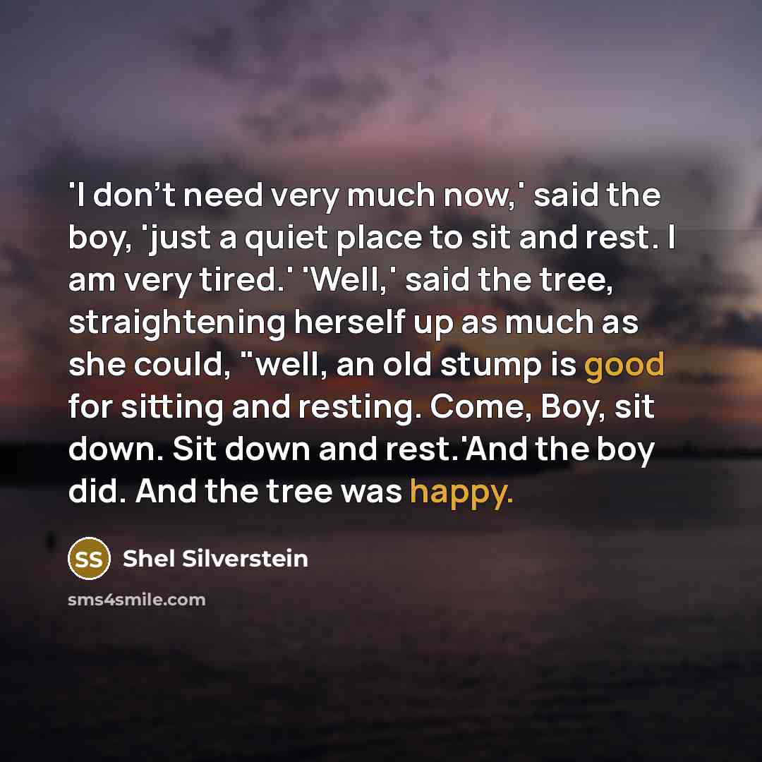 “'I don't need very much now,' said the boy, 'just a quiet place to sit and rest. I am very tired.' 'Well,' said the tree, straightening herself up as much as she could, "well, an old stump is good for sitting and resting. Come, Boy, sit down. Sit down and rest.'And the boy did. And the tree was…” quote by Shel Silverstein