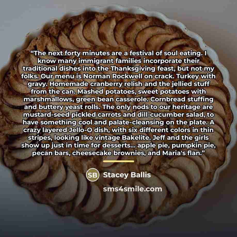 “The next forty minutes are a festival of soul eating. I know many immigrant families incorporate their traditional dishes into the Thanksgiving feast, but not my folks. Our menu is Norman Rockwell on crack. Turkey with gravy. Homemade cranberry relish and the jellied stuff from the can. Mashed…” quote by Stacey Ballis