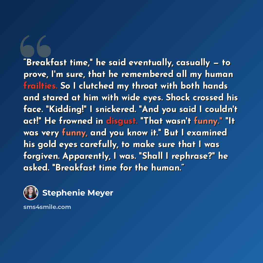 “Breakfast time," he said eventually, casually — to prove, I'm sure, that he remembered all my human frailties. So I clutched my throat with both hands and stared at him with wide eyes. Shock crossed his face. "Kidding!" I snickered. "And you said I couldn't act!" He frowned in disgust. "That…” quote by Stephenie Meyer