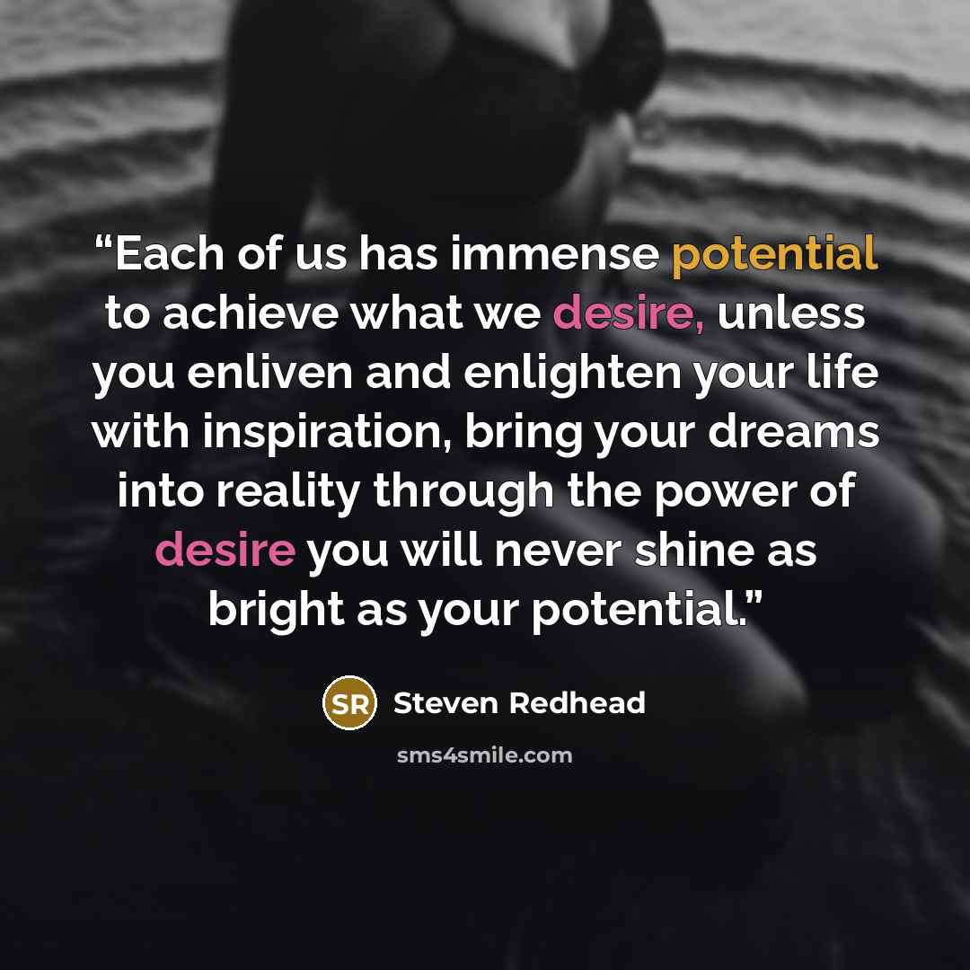 “Each of us has immense potential to achieve what we desire, unless you enliven and enlighten your life with inspiration, bring your dreams into reality through the power of desire you will never shine as bright as your potential.” quote by steven redhead