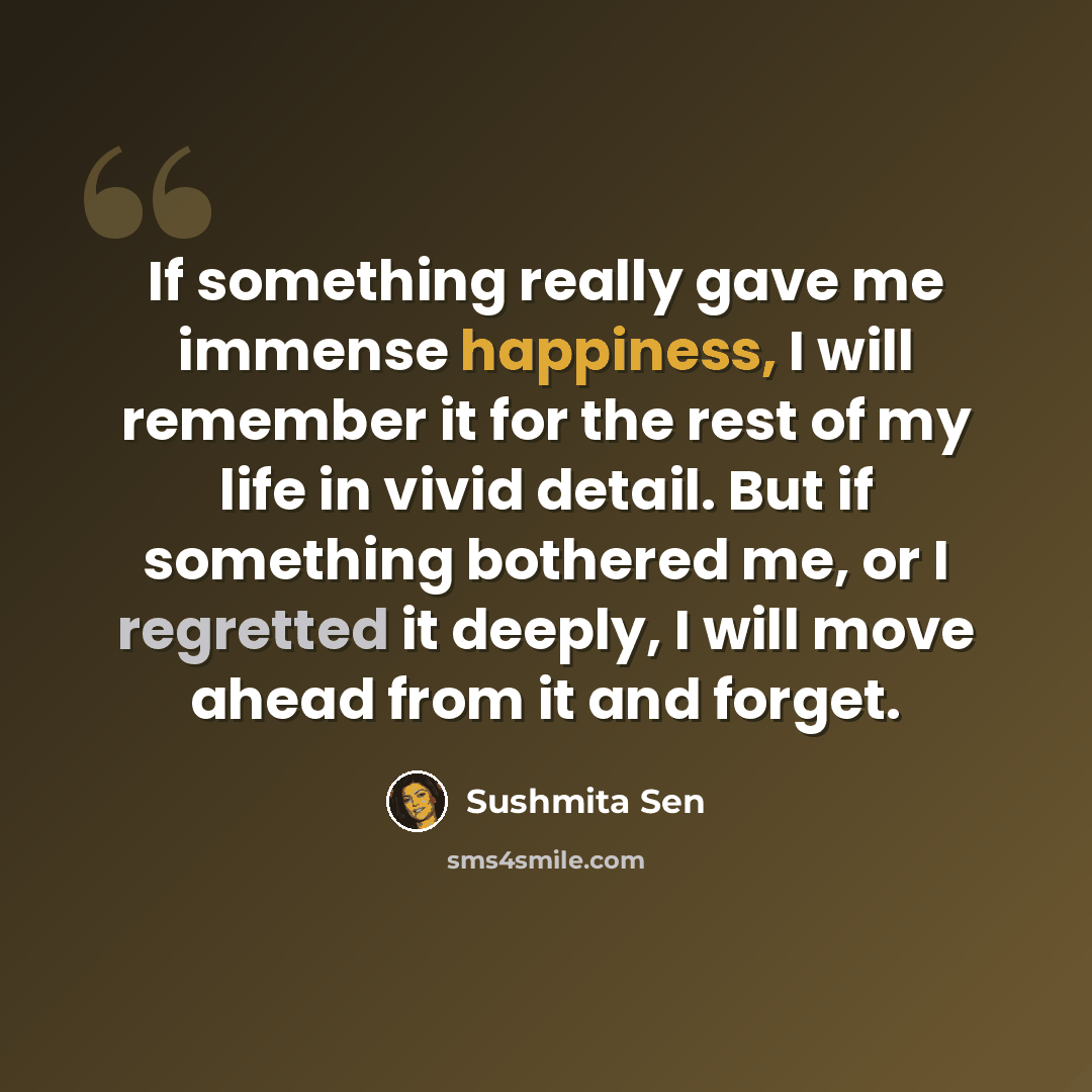 “If something really gave me immense happiness, I will remember it for the rest of my life in vivid detail. But if something bothered me, or I regretted it deeply, I will move ahead from it and forget.” quote by Sushmita Sen